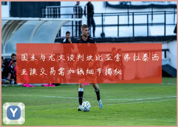 国米与尤文谈判坎比亚索弗拉泰西互换交易需加钱细节揭秘