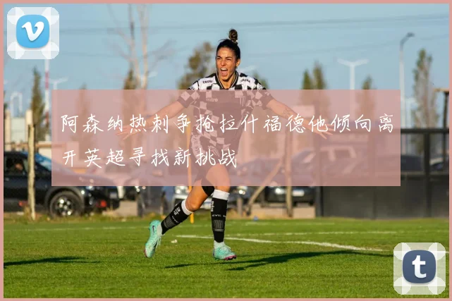 阿森纳热刺争抢拉什福德他倾向离开英超寻找新挑战