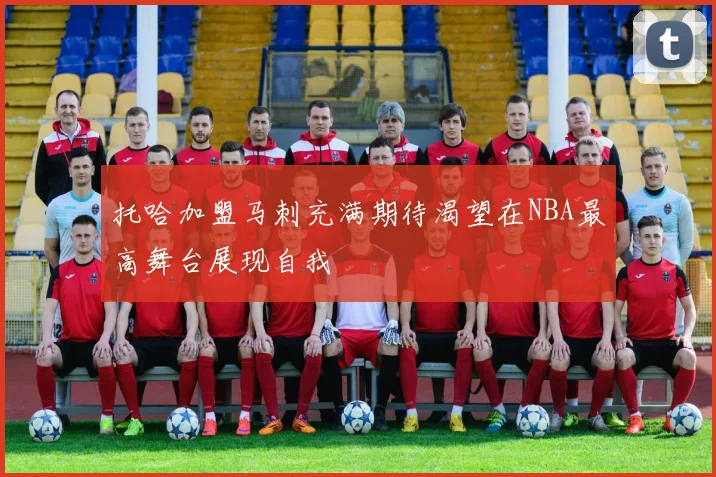 托哈加盟马刺充满期待渴望在NBA最高舞台展现自我