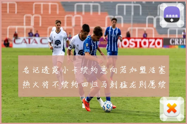 名记透露小卡续约意向若加盟活塞热火将不续约回归马刺猛龙则愿续约