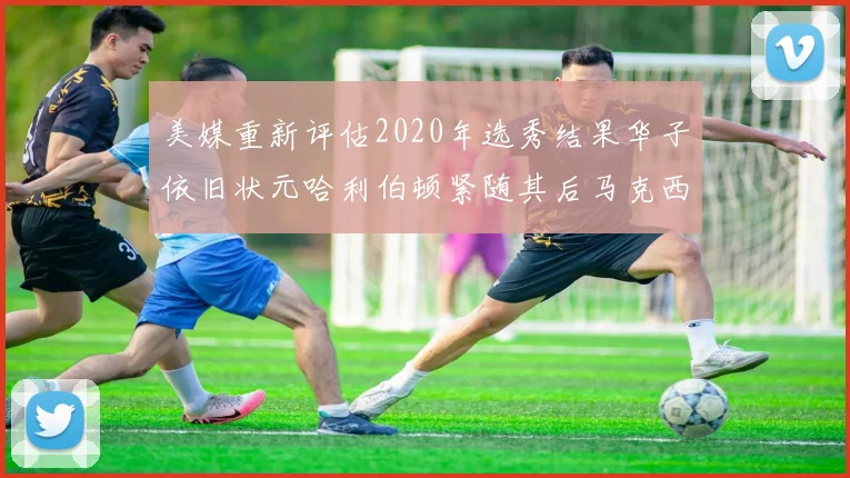 美媒重新评估2020年选秀结果华子依旧状元哈利伯顿紧随其后马克西位列探花