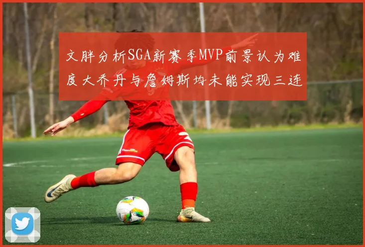 文胖分析SGA新赛季MVP前景认为难度大乔丹与詹姆斯均未能实现三连冠