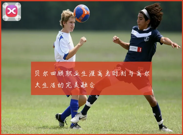 贝尔回顾职业生涯高光时刻与高尔夫生活的完美融合