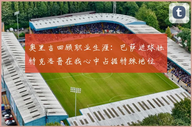奥里吉回顾职业生涯:巴萨进球独特克洛普在我心中占据特殊地位