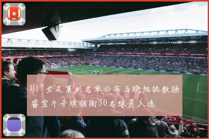 U17女足集训名单公布马晓旭执教杨睿雪牛子琪领衔30名球员入选