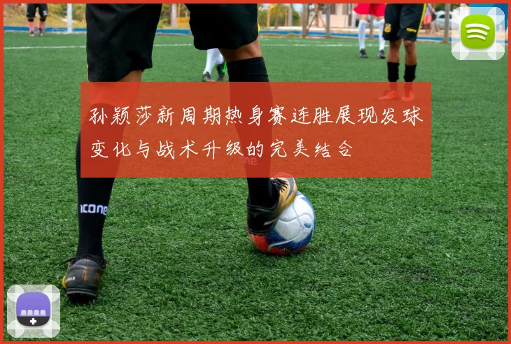 孙颖莎新周期热身赛连胜展现发球变化与战术升级的完美结合