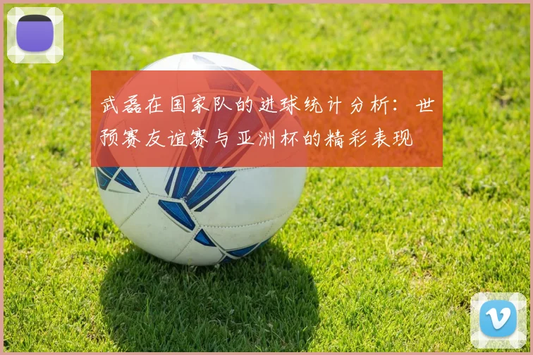 武磊在国家队的进球统计分析:世预赛友谊赛与亚洲杯的精彩表现