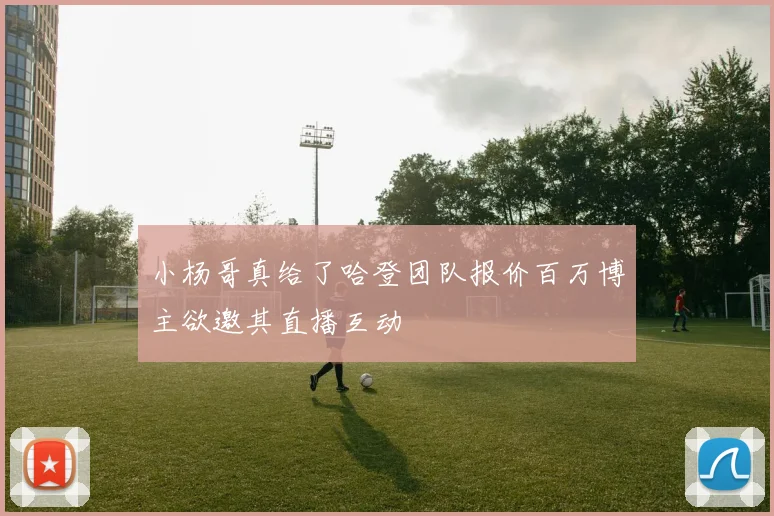 小杨哥真给了哈登团队报价百万博主欲邀其直播互动