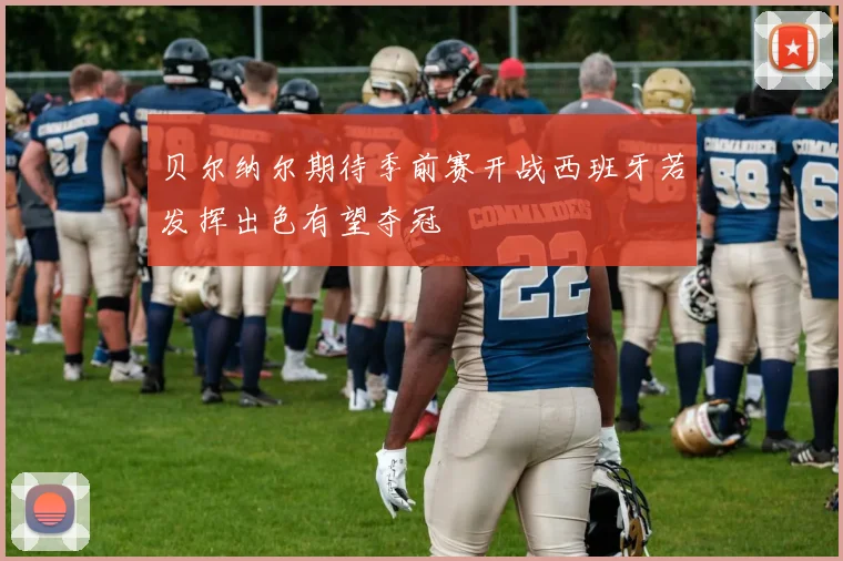 贝尔纳尔期待季前赛开战西班牙若发挥出色有望夺冠